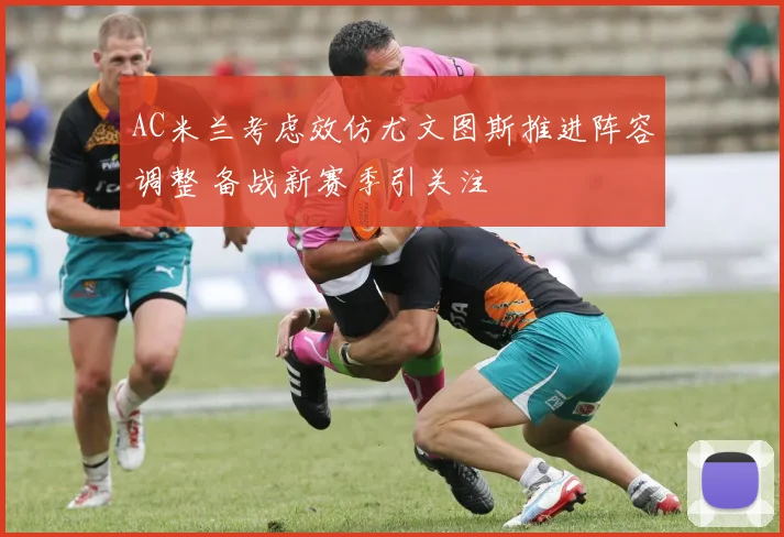 AC米兰考虑效仿尤文图斯推进阵容调整 备战新赛季引关注