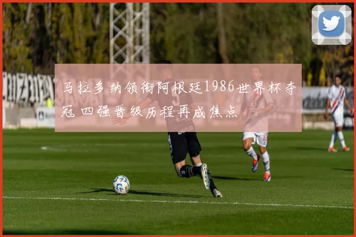 马拉多纳领衔阿根廷1986世界杯夺冠 四强晋级历程再成焦点