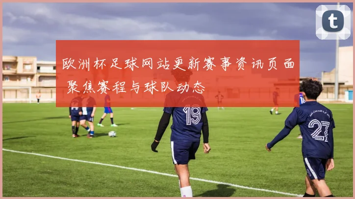 欧洲杯足球网站更新赛事资讯页面 聚焦赛程与球队动态