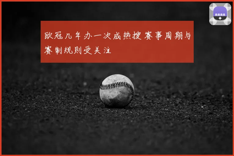 欧冠几年办一次成热搜 赛事周期与赛制规则受关注