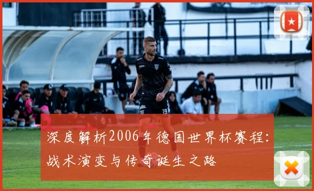 深度解析2006年德国世界杯赛程：战术演变与传奇诞生之路