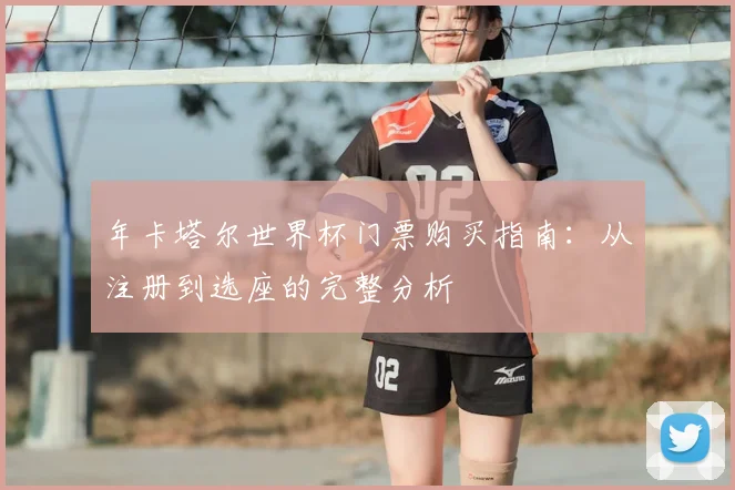年卡塔尔世界杯门票购买指南：从注册到选座的完整分析