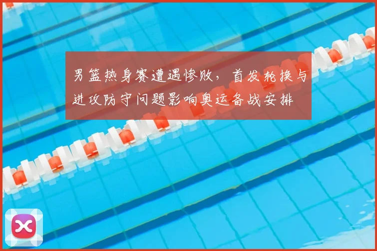 男篮热身赛遭遇惨败，首发轮换与进攻防守问题影响奥运备战安排