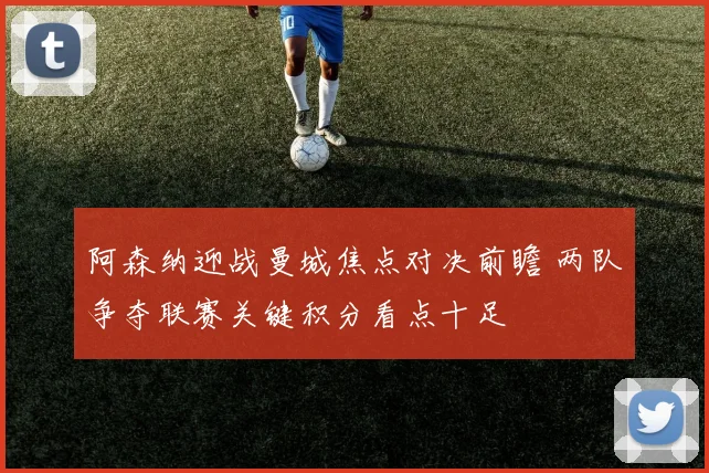 阿森纳迎战曼城焦点对决前瞻 两队争夺联赛关键积分看点十足