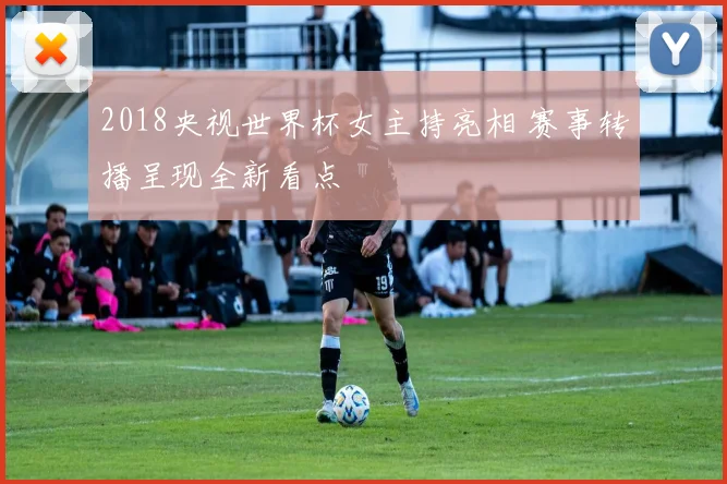 2018央视世界杯女主持亮相 赛事转播呈现全新看点
