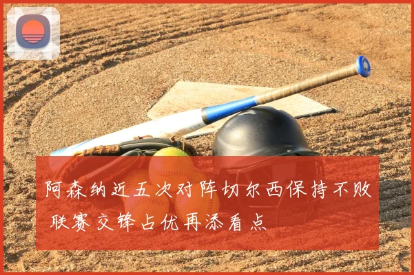 阿森纳近五次对阵切尔西保持不败 联赛交锋占优再添看点