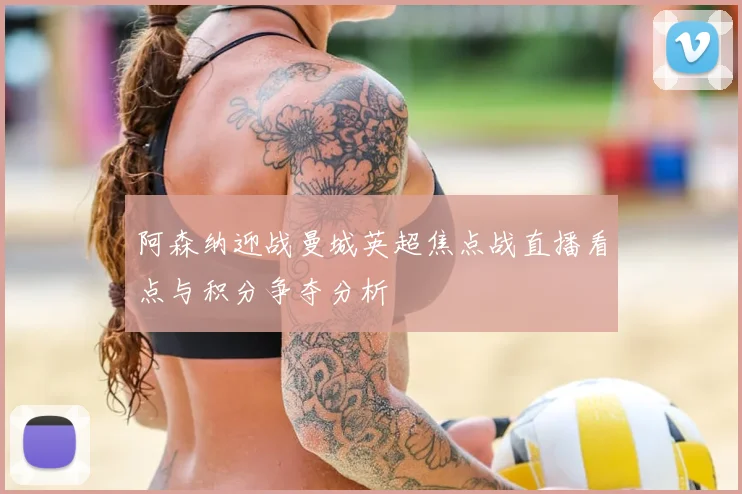 阿森纳迎战曼城英超焦点战直播看点与积分争夺分析