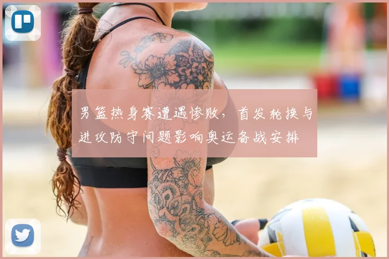 男篮热身赛遭遇惨败，首发轮换与进攻防守问题影响奥运备战安排