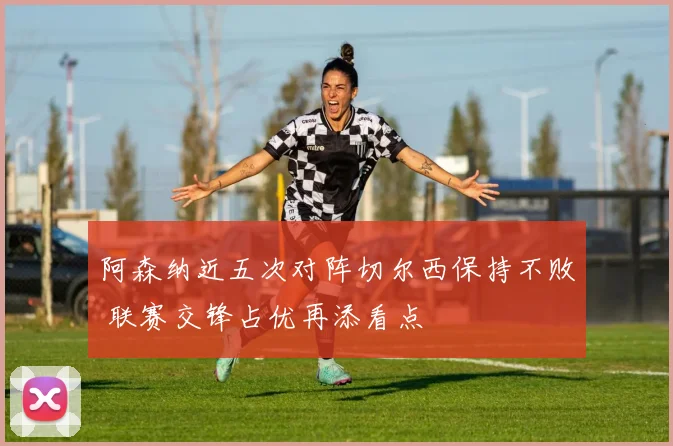 阿森纳近五次对阵切尔西保持不败 联赛交锋占优再添看点