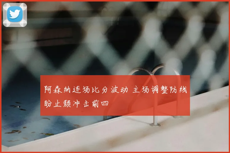 阿森纳连场比分波动 主场调整防线盼止颓冲击前四