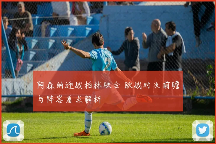 阿森纳迎战柏林联合 欧战对决前瞻与阵容看点解析