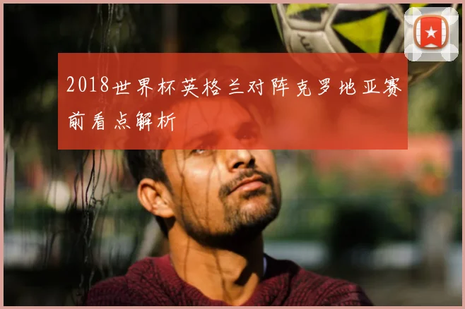 2018世界杯英格兰对阵克罗地亚赛前看点解析