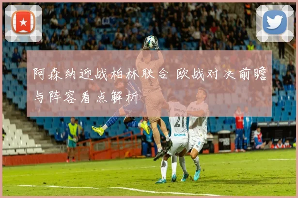 阿森纳迎战柏林联合 欧战对决前瞻与阵容看点解析