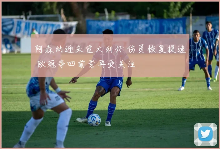 阿森纳迎来重大利好 伤员恢复提速 欧冠争四前景再受关注