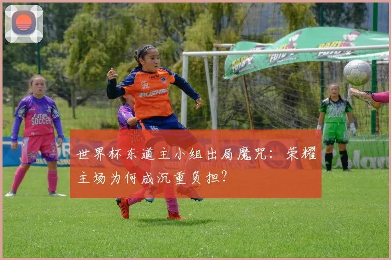 世界杯东道主小组出局魔咒:荣耀主场为何成沉重负担?