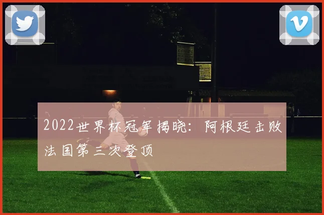 2022世界杯冠军揭晓:阿根廷击败法国第三次登顶