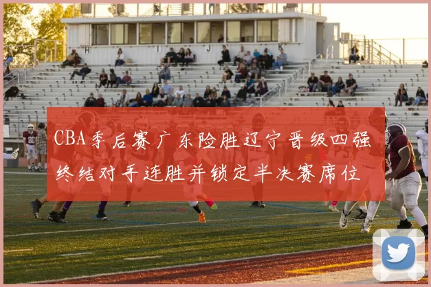 CBA季后赛广东险胜辽宁晋级四强 终结对手连胜并锁定半决赛席位