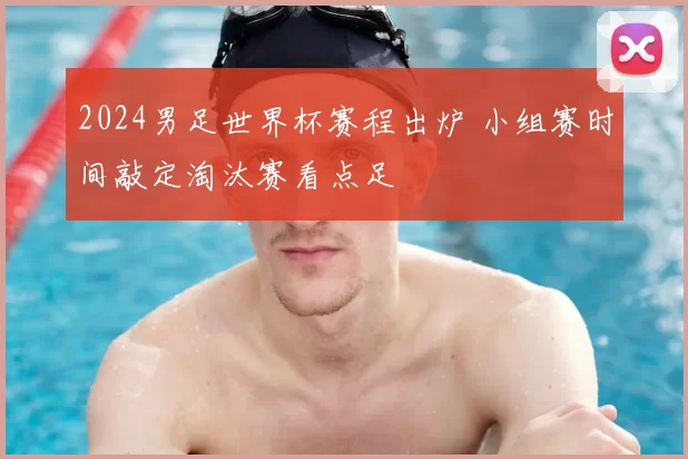 2024男足世界杯赛程出炉 小组赛时间敲定淘汰赛看点足