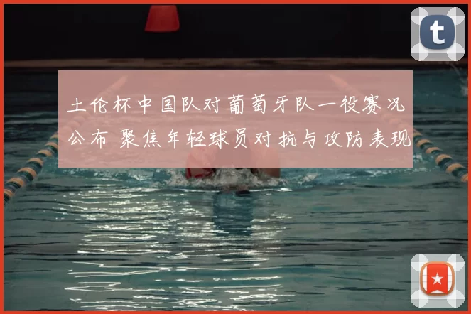 土伦杯中国队对葡萄牙队一役赛况公布 聚焦年轻球员对抗与攻防表现