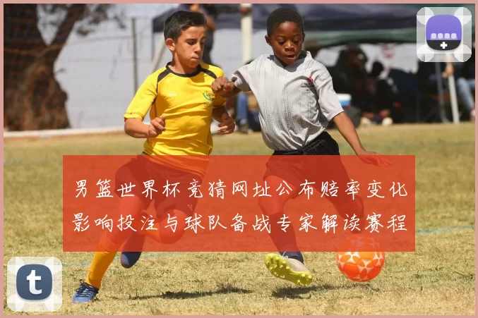 男篮世界杯竞猜网址公布赔率变化影响投注与球队备战专家解读赛程重点