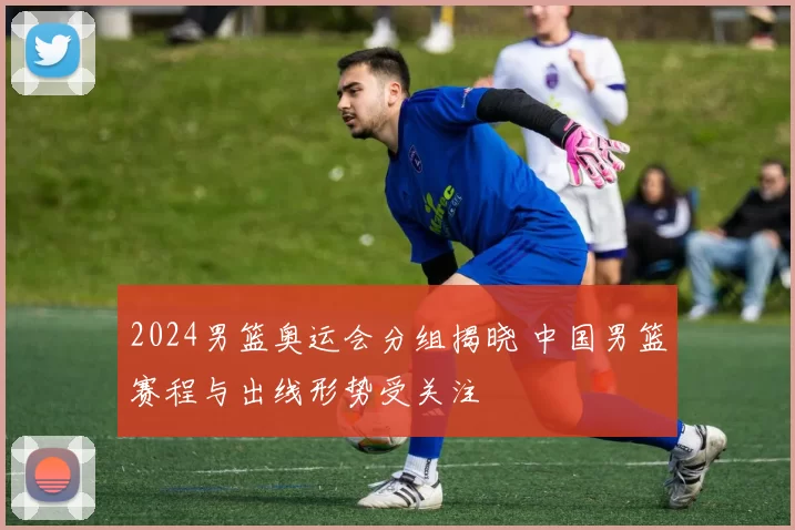 2024男篮奥运会分组揭晓 中国男篮赛程与出线形势受关注