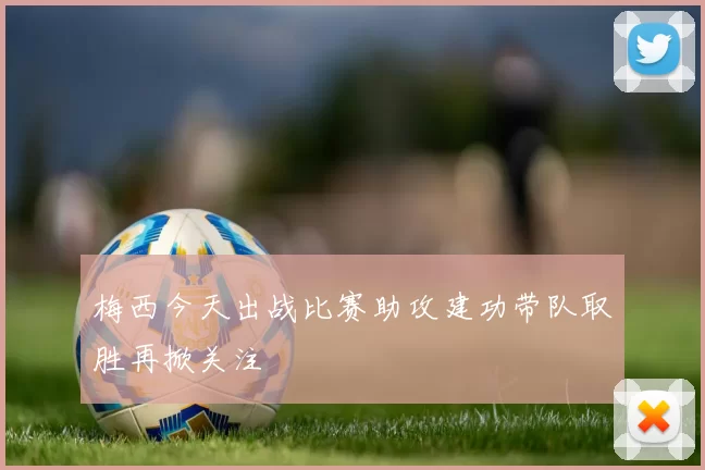 梅西今天出战比赛助攻建功带队取胜再掀关注