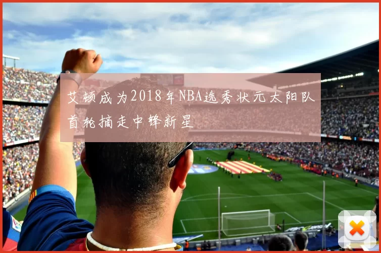 艾顿成为2018年NBA选秀状元太阳队首轮摘走中锋新星