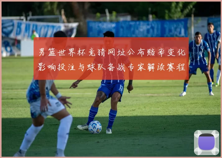 男篮世界杯竞猜网址公布赔率变化影响投注与球队备战专家解读赛程重点