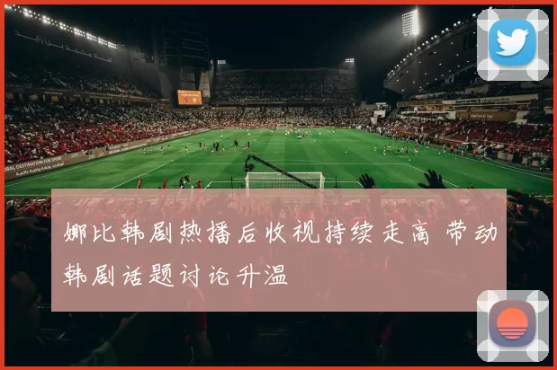 娜比韩剧热播后收视持续走高 带动韩剧话题讨论升温