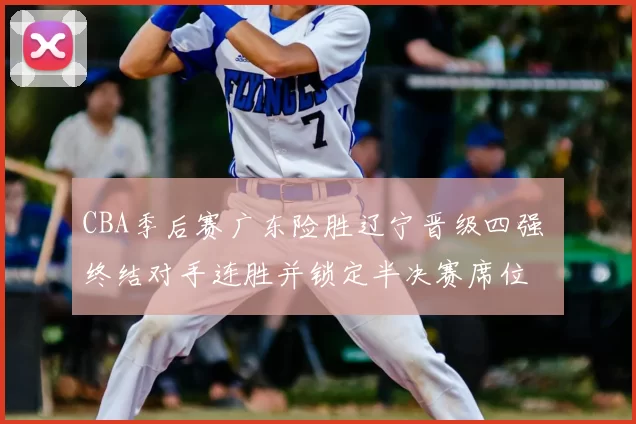 CBA季后赛广东险胜辽宁晋级四强 终结对手连胜并锁定半决赛席位