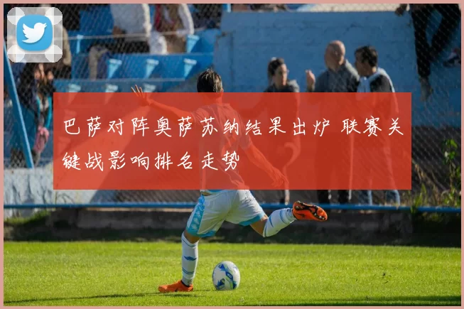 巴萨对阵奥萨苏纳结果出炉 联赛关键战影响排名走势