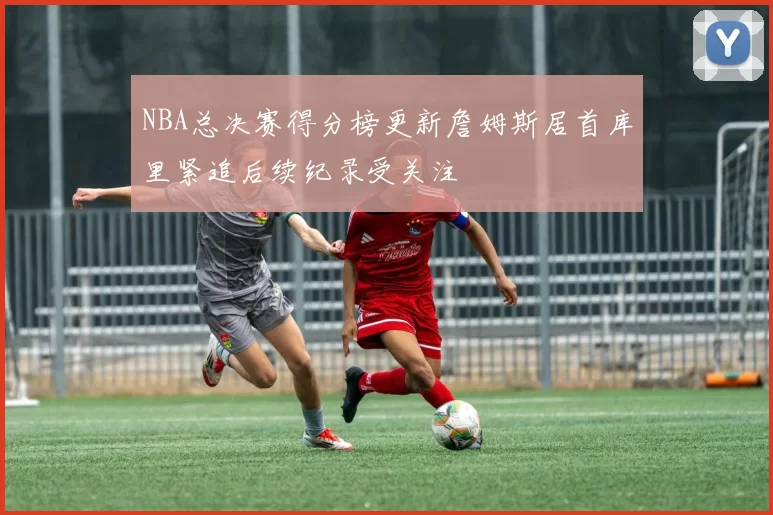 NBA总决赛得分榜更新詹姆斯居首库里紧追后续纪录受关注