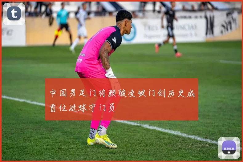 中国男足门将颜骏凌破门创历史成首位进球守门员