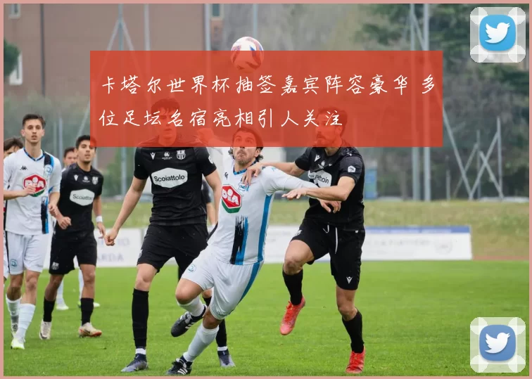 卡塔尔世界杯抽签嘉宾阵容豪华 多位足坛名宿亮相引人关注