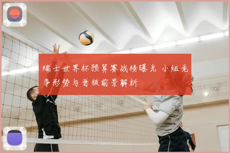 瑞士世界杯预算赛战绩曝光 小组竞争形势与晋级前景解析
