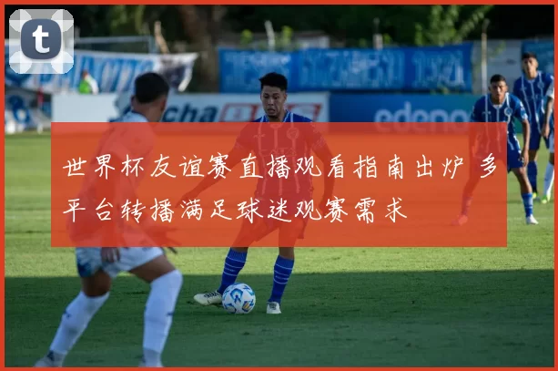 世界杯友谊赛直播观看指南出炉 多平台转播满足球迷观赛需求