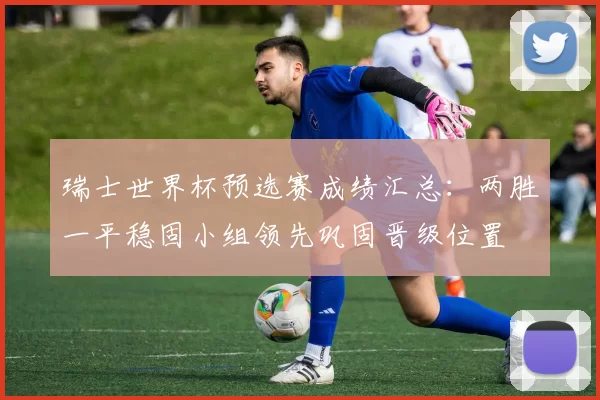 瑞士世界杯预选赛成绩汇总：两胜一平稳固小组领先巩固晋级位置