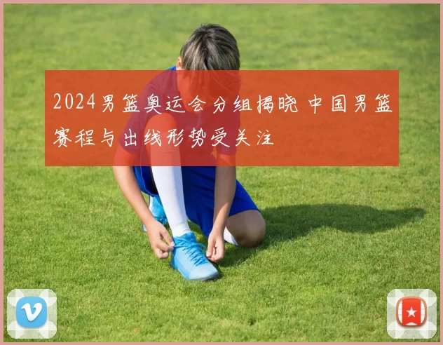 2024男篮奥运会分组揭晓 中国男篮赛程与出线形势受关注