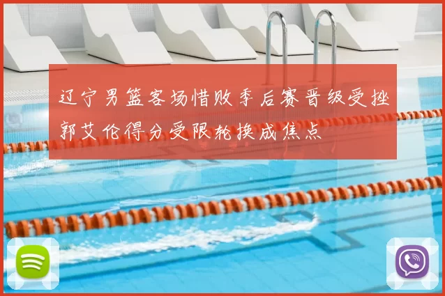 辽宁男篮客场惜败季后赛晋级受挫郭艾伦得分受限轮换成焦点