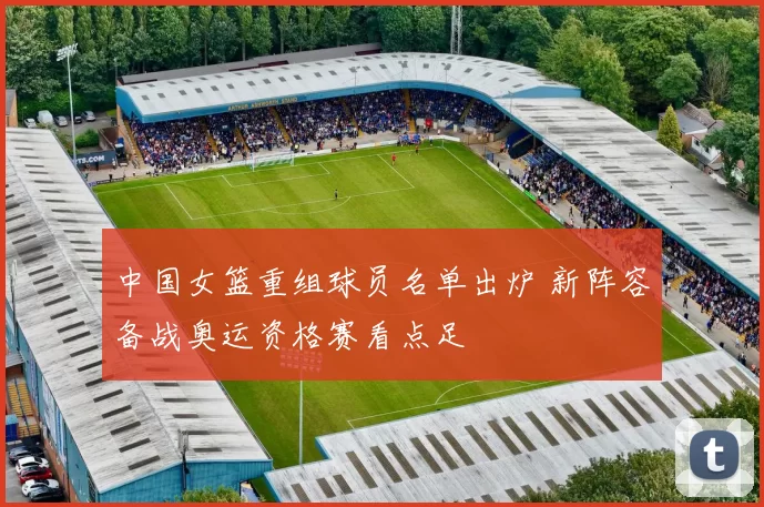 中国女篮重组球员名单出炉 新阵容备战奥运资格赛看点足