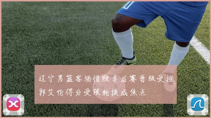 辽宁男篮客场惜败季后赛晋级受挫郭艾伦得分受限轮换成焦点