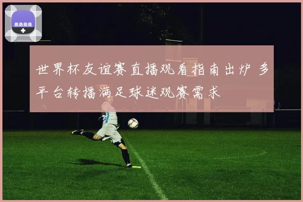 世界杯友谊赛直播观看指南出炉 多平台转播满足球迷观赛需求