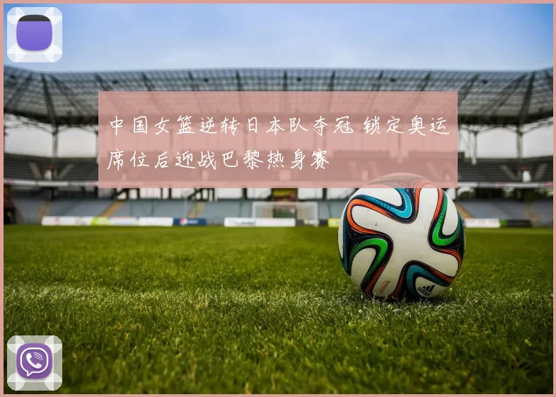 中国女篮逆转日本队夺冠 锁定奥运席位后迎战巴黎热身赛