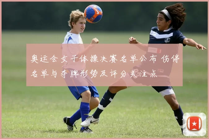 奥运会女子体操决赛名单公布 伤停名单与夺牌形势及评分关注点