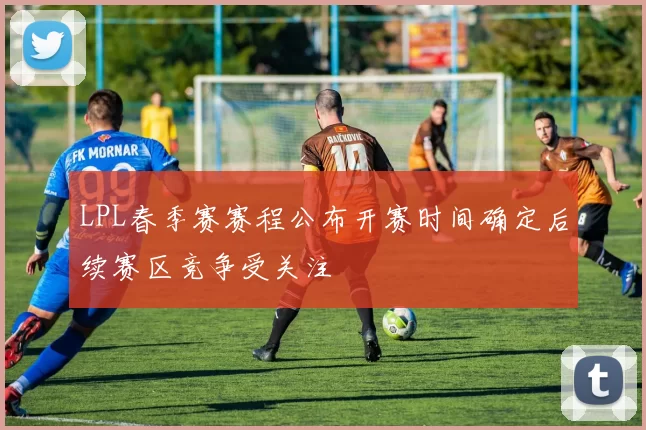 LPL春季赛赛程公布开赛时间确定后续赛区竞争受关注