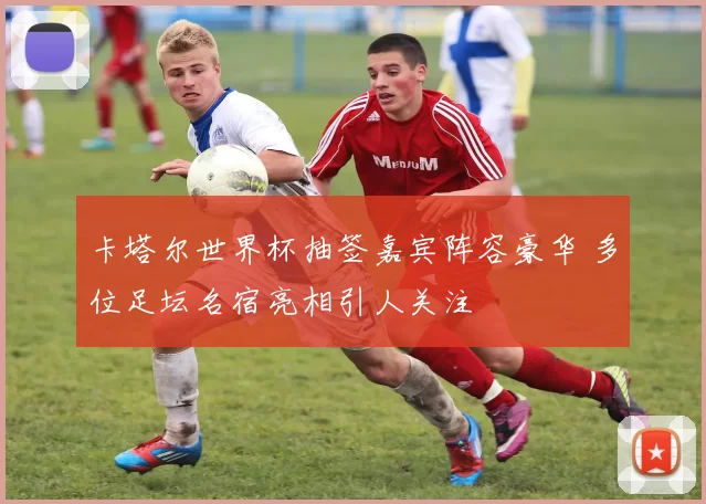 卡塔尔世界杯抽签嘉宾阵容豪华 多位足坛名宿亮相引人关注