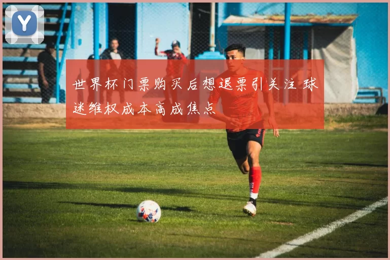 世界杯门票购买后想退票引关注 球迷维权成本高成焦点