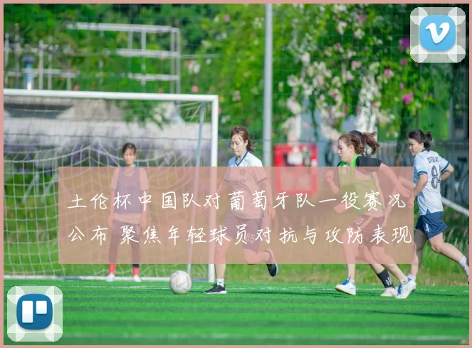 土伦杯中国队对葡萄牙队一役赛况公布 聚焦年轻球员对抗与攻防表现