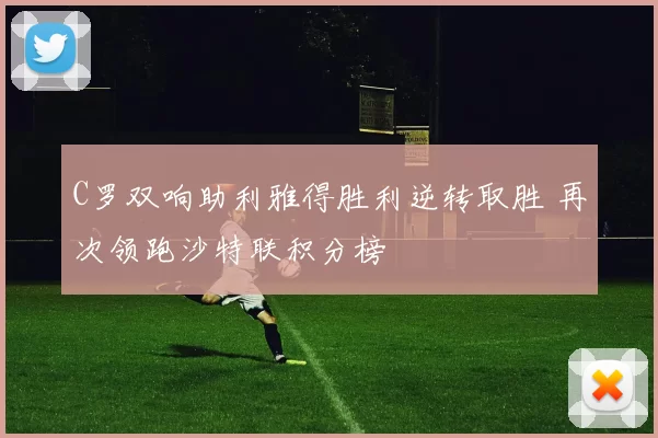 C罗双响助利雅得胜利逆转取胜 再次领跑沙特联积分榜