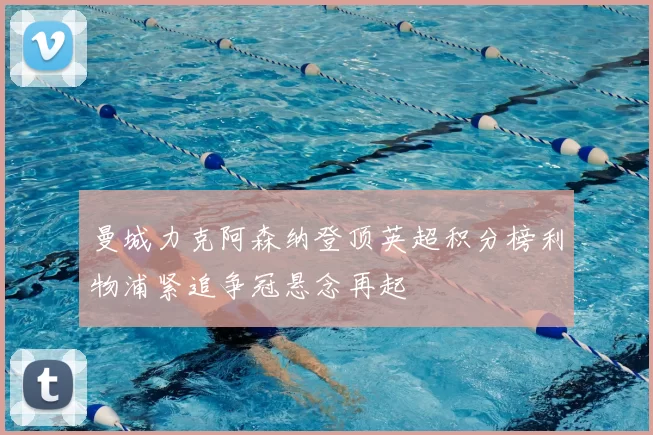 曼城力克阿森纳登顶英超积分榜利物浦紧追争冠悬念再起